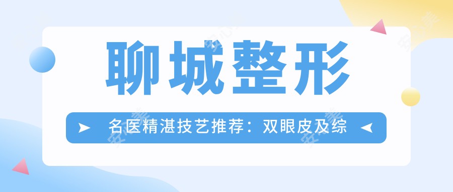 聊城整形名医精细技艺推荐:双眼皮及综合整形医生,口碑较好,美丽蜕变首要选择!