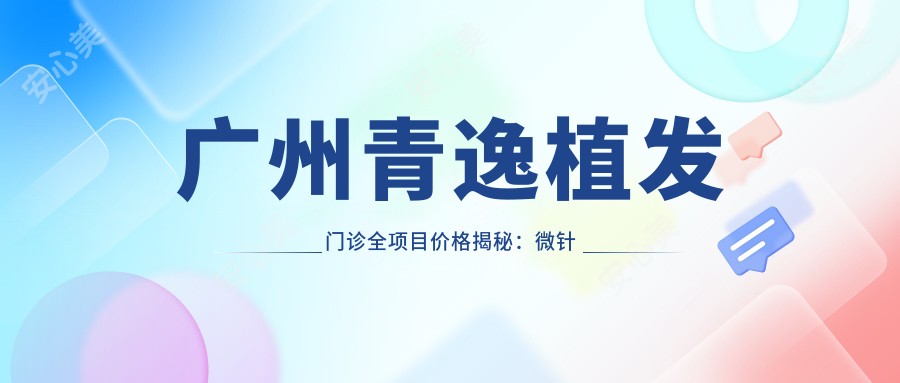 广州青逸植发门诊全项目价格揭秘:微针植发|发际线调整|FUT|眼部美化|FUE|头顶加密植|疤痕修复|胸部整形价格一览