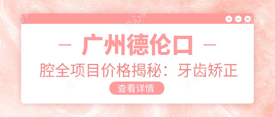 广州德伦口腔全项目价格揭秘:牙齿矫正美白种植一网打尽
