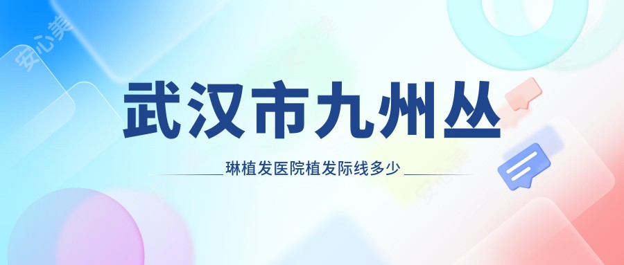 武汉市九州丛琳植发医院植发际线多少钱?FUE无痕1.5W+/微针植发2W+/发际线调整1.2W+
