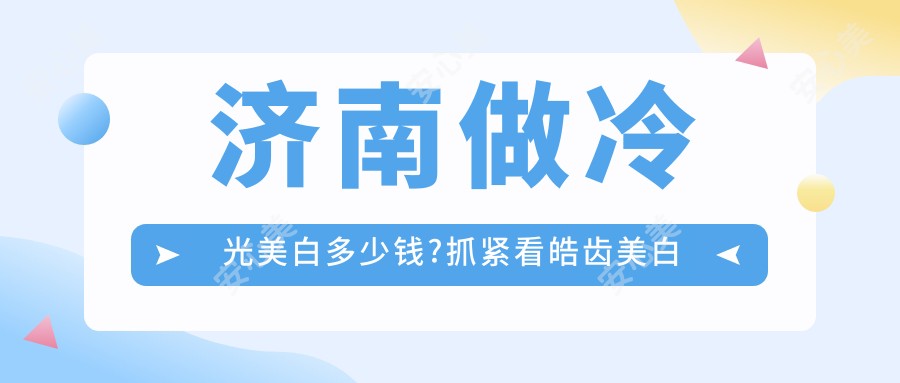 济南做冷光美白多少钱?抓紧看皓齿美白和超声波洗牙价目表
