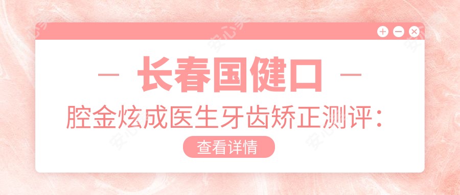 长春国健口腔金炫成医生牙齿矫正测评：隐形矫正技术，疗效自然且舒适度高