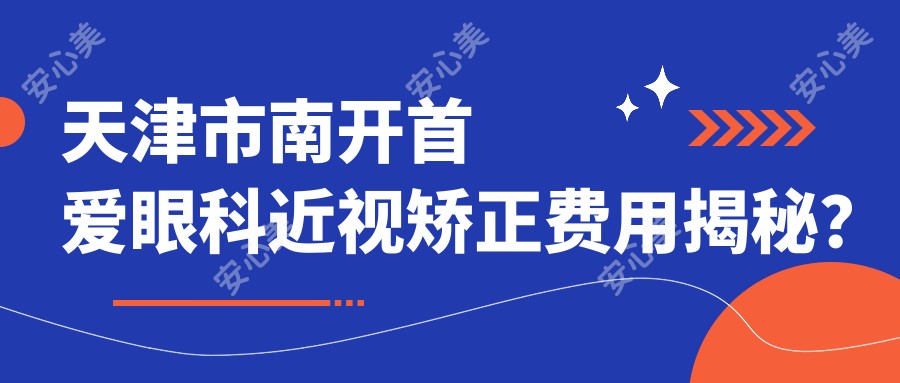 天津市南开首爱眼科近视矫正费用揭秘?全飞秒近视手术约1W+、半飞秒亲民价近1W、ICL晶体植入近3W