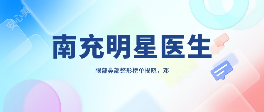 南充明星医生眼部鼻部整形榜单揭晓,邓志文、李春、刘隆泽备受推崇