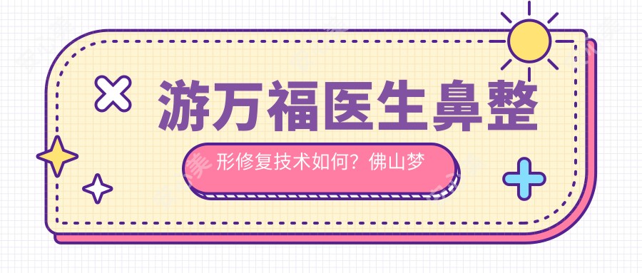游万福医生鼻整形修复技术如何?佛山梦露院长擅长自体软骨隆鼻与五官微雕