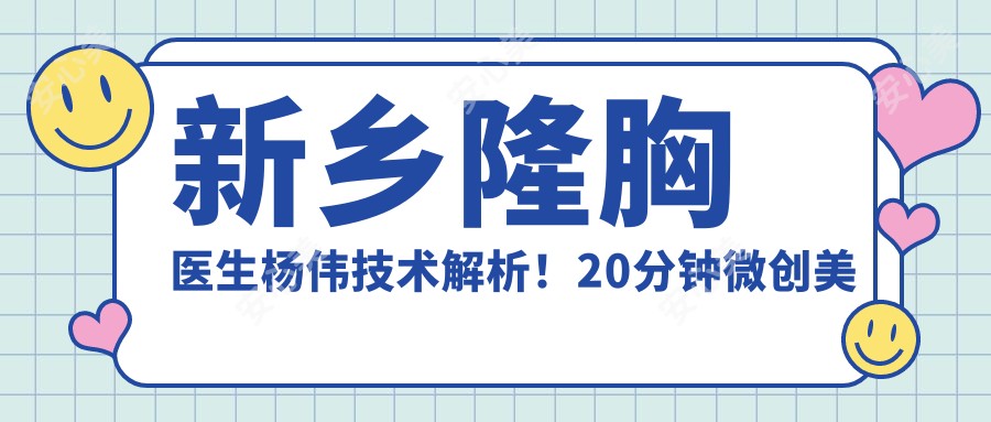 新乡隆胸医生杨伟技术解析!20分钟微创美胸+美鼻双认证,价目表公开!