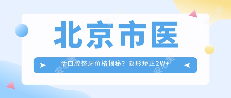 北京市医恬口腔整牙价格揭秘?隐形矫正2W+ 烤瓷牙3K+/牙齿美白1K+