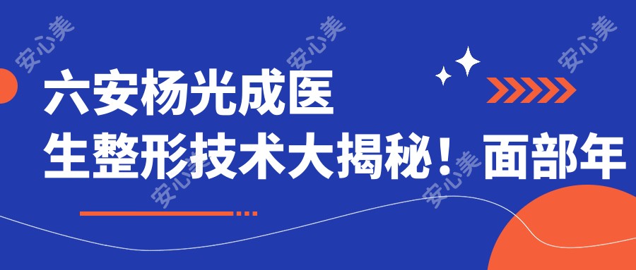 六安杨光成医生整形技术大揭秘!面部年轻化+微创除腋臭疗效惊艳!价格详情速览!