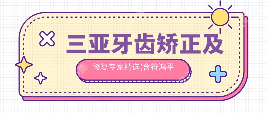 三亚牙齿矫正及修复医生精选(含符鸿平魏文龙杨秀虹医生特色项目+详情)