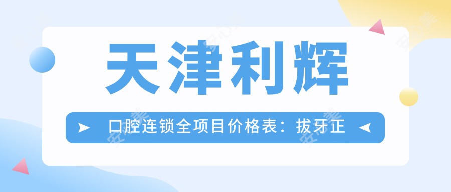 天津利辉口腔连锁全项目价格表:拔牙正畸种植牙详列,透明实惠!