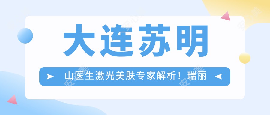 大连苏明山医生激光美肤医生解析！瑞丽整形皮肤抗衰老技术精细！价格详情速览！