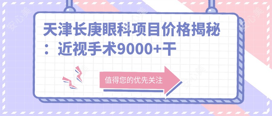 天津长庚眼科项目价格揭秘:近视手术9000+干眼治疗300元起实惠之选