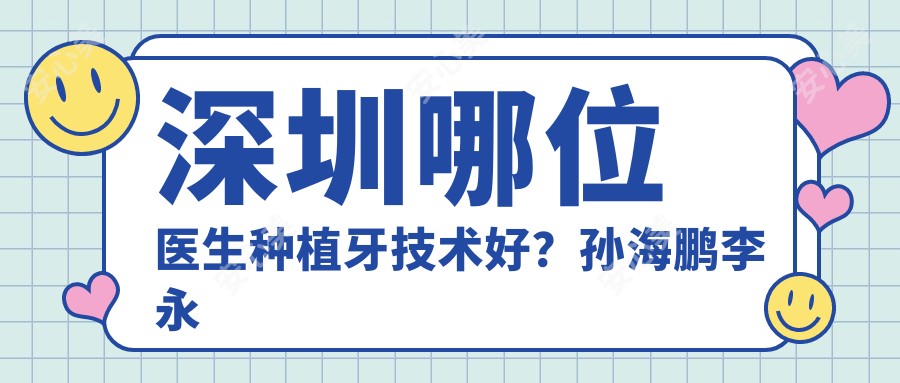 深圳哪位医生种植牙技术好?孙海鹏李永辉等医生怎么样?