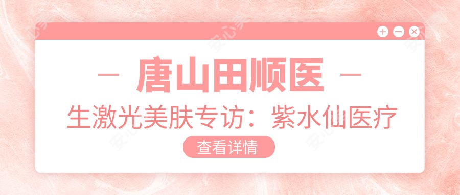 唐山田顺医生激光美肤专访:紫水仙医疗美容院长抗衰老去皱有名解析
