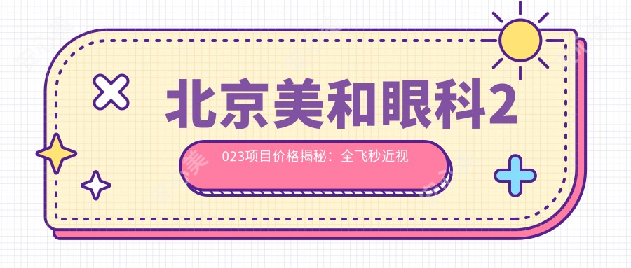 北京美和眼科2023项目价格揭秘:全飞秒近视手术1.5W+ 半飞秒1.2W+ 晶体植入2.8W+