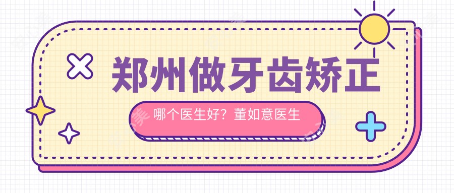 郑州做牙齿矫正哪个医生好？董如意医生技术精细，种植牙疗效自然！附医院预约方式