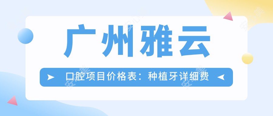 广州雅云口腔项目价格表:种植牙详细费用+牙齿矫正+洗牙全包含