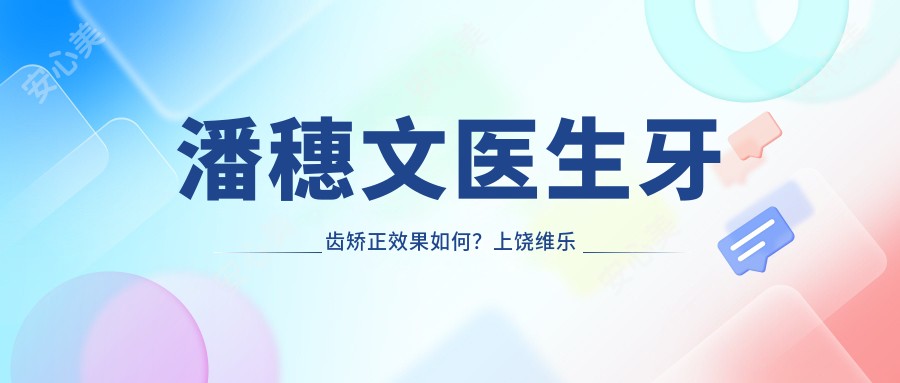 潘穗文医生牙齿矫正疗效如何?上饶维乐阳光口腔医生信息一览