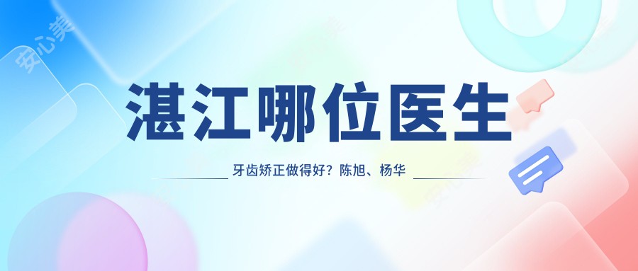 湛江哪位医生牙齿矫正做得好?陈旭、杨华超及詹世全医生怎么样?