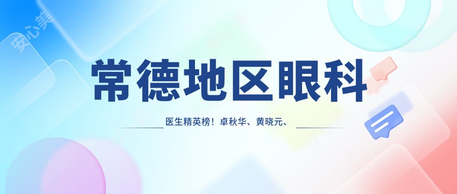 常德地区眼科医生人才榜!卓秋华、黄晓元、陶菊华技术精细,眼部治疗备受赞誉!