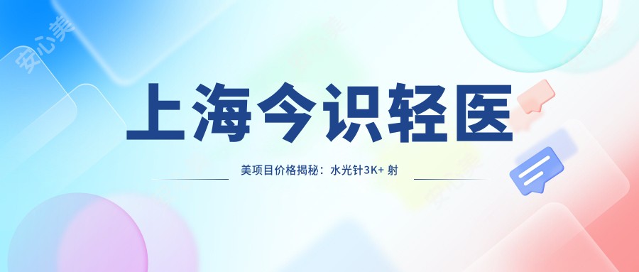 上海今识轻医美项目价格揭秘:3K+ 射频紧肤8K+ 玻尿酸填充6K+