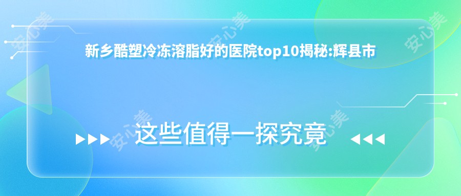 新乡酷塑冷冻溶脂好的医院top10揭秘:辉县市中医院、新乡美龙医疗美容、新乡薇珊医疗美容等有名气大医生
