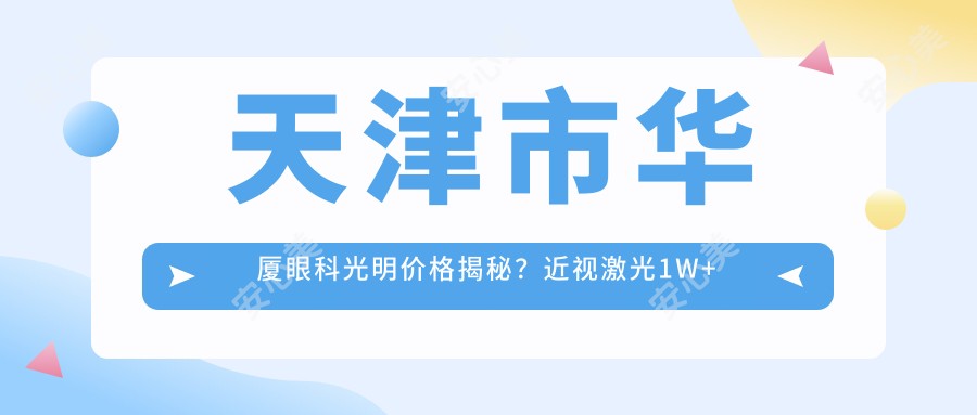 天津市华厦眼科光明价格揭秘?近视激光1W+ 白内障手术2W+ 角膜塑形镜5K+