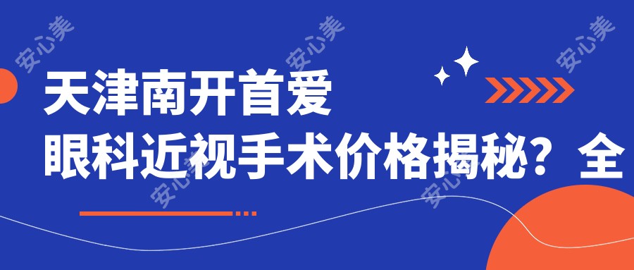 天津南开首爱眼科近视手术价格揭秘?全飞秒亲民价1W+ / 半飞秒性价比之选1.2W+ / ICL晶体植入高端定制2.8W+