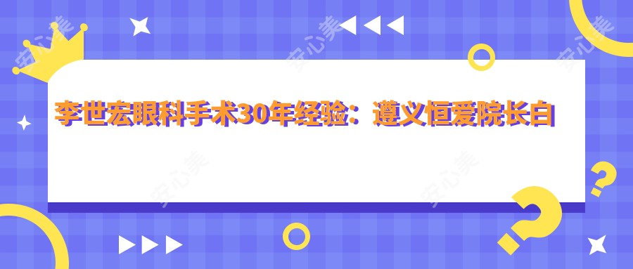 李世宏眼科手术30年经验:遵义恒爱院长白内障青光眼实例丰富