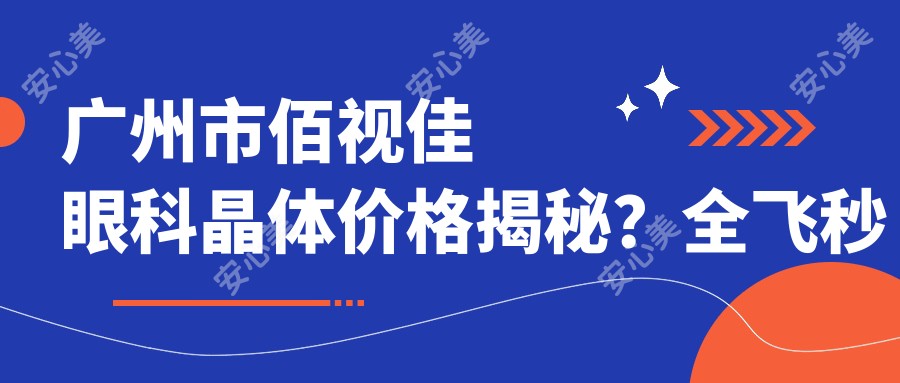 广州市佰视佳眼科晶体价格揭秘?全飞秒近视矫正约1.5W+ 半飞秒经济选1W+ ICL植入3W+起