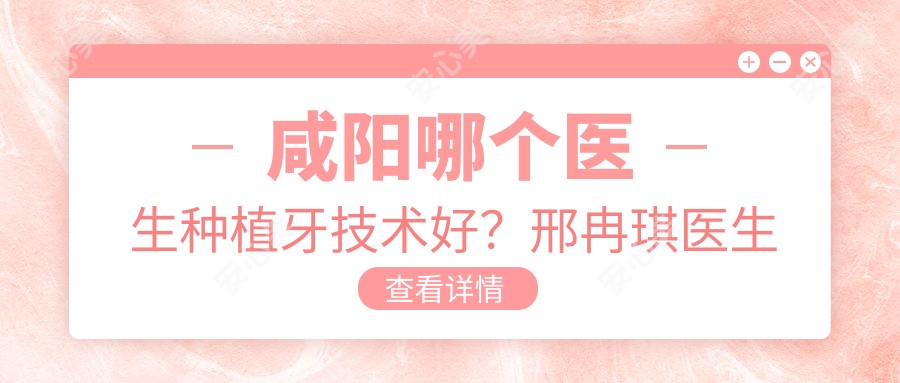 咸阳哪个医生种植牙技术好?邢冉琪医生可靠,疗效自然!附简介及小白兔口腔预约方式