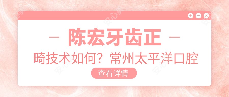 陈宏牙齿正畸技术如何?常州太平洋口腔医生信息解析