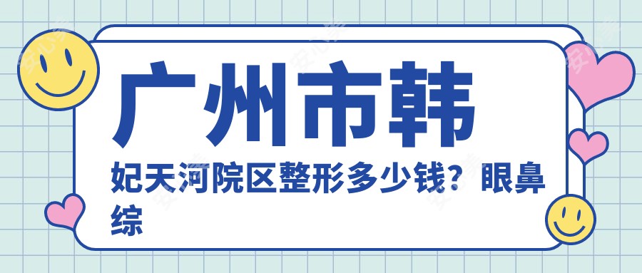 广州市韩妃天河院区整形多少钱?眼鼻综合2W+/皮肤管理1W+/脂肪填充1.5W+