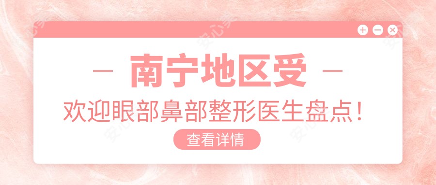 南宁地区受欢迎眼部鼻部整形医生盘点!技艺备受网友赞誉!