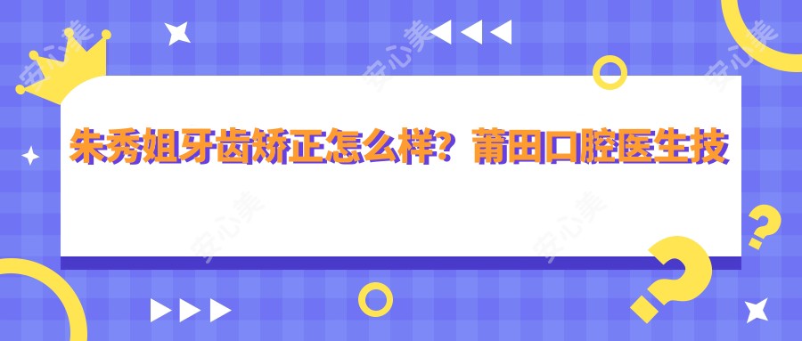朱秀姐牙齿矫正怎么样?莆田口腔医生技术解析与实例分享
