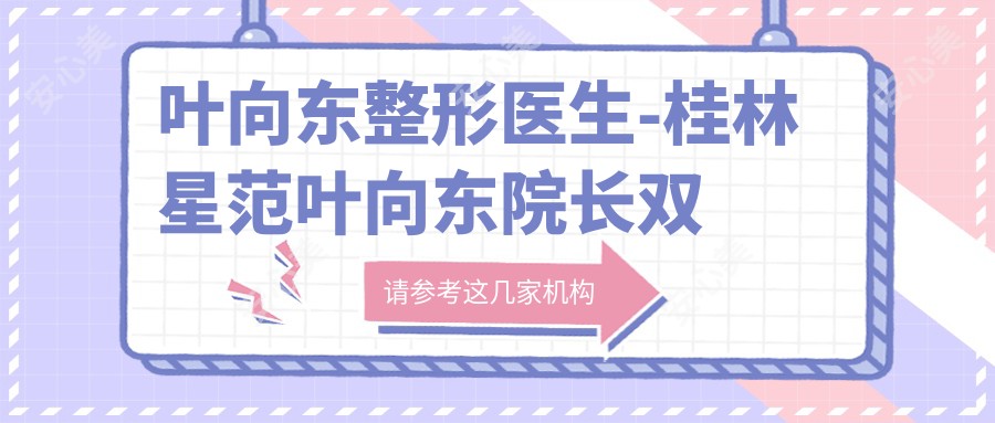 叶向东整形医生-桂林星范叶向东院长双眼皮吸脂塑形技术口碑出众