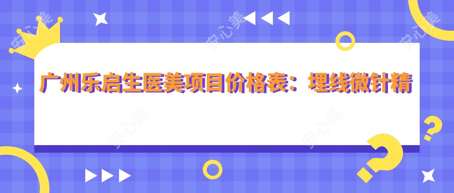 广州乐启生医美项目价格表：埋线微针精细调整，眼鼻整形+面部提升，祛斑脂肪填充多面覆盖