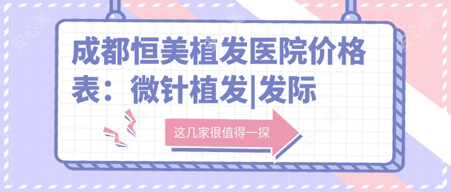 成都恒美植发医院价格表:微针植发|发际线调整|FUT/FUE技术|眼部|私密|疤痕修复|无痕植发全包含,费用明细一览