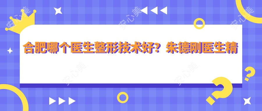 合肥哪个医生整形技术好?朱德刚医生精细严谨,360°灵韵美眼技术创办者!附医院预约方式