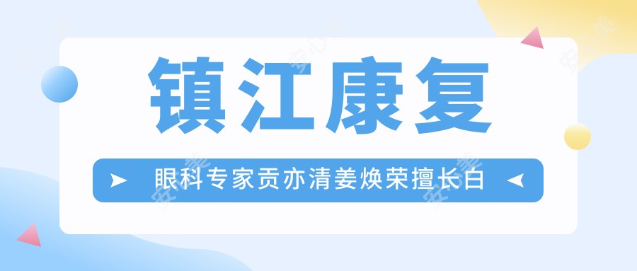 镇江好转眼科医生贡亦清姜焕荣擅长白内障治疗,如何选择白内障手术好医生?