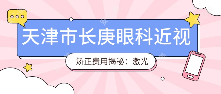天津市长庚眼科近视矫正费用揭秘:激光近视约1W+ 散光矫正&晶体植入各不同价