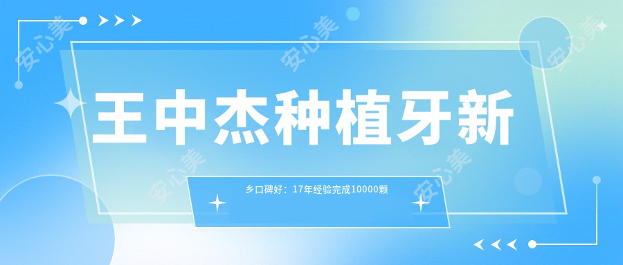 王中杰种植牙新乡口碑好:17年经验完成10000颗种植修复实例