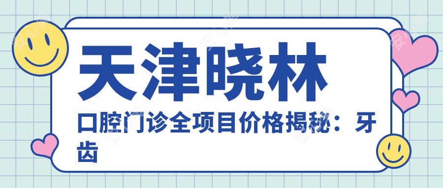 天津晓林口腔门诊全项目价格揭秘:牙齿矫正、美白多少钱?