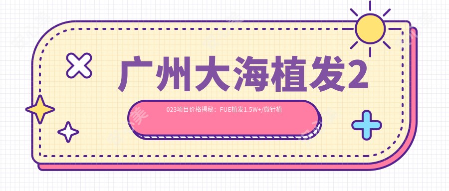 广州大海植发2023项目价格揭秘:FUE植发1.5W+/微针植发2W+/头皮治疗套餐5K+