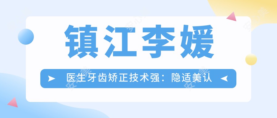 镇江李媛医生牙齿矫正技术强：隐适美认证正畸医生，擅长成人隐形矫正与美学修复