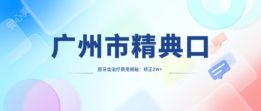 广州市精典口腔牙齿治疗费用揭秘：矫正2W+ 种植牙1.5W+ 美白套餐5K+