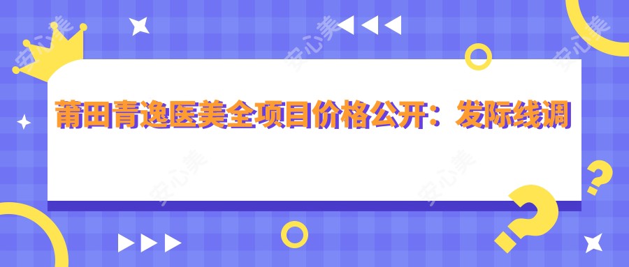莆田青逸医美全项目价格公开：发际线调整至胸整形2800+起 细致价格表实用参考
