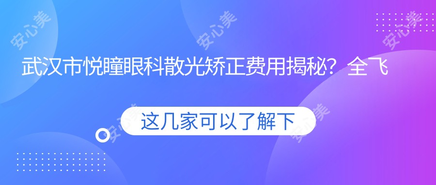 武汉市悦瞳眼科散光矫正费用揭秘?全飞秒近视手术近2W/个性化半飞秒1.5W起/ICL晶体植入3W+