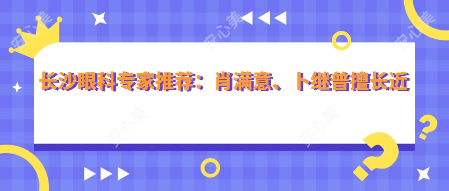 长沙眼科医生推荐:肖满意、卜继普擅长近视矫正,罗静精通白内障手术