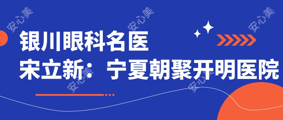 银川眼科名医宋立新:宁夏朝聚开明医院飞秒近视矫正医生